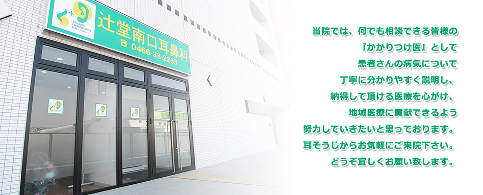 辻堂南口耳鼻科では、何でも相談できる皆様の『かかりつけ医』として患者さんの病気について丁寧に分かりやすく説明し、納得して頂ける医療を心がけ、地域医療に貢献できるよう努力していきたいと思っております。耳そうじからお気軽にご来院下さい。どうぞ宜しくお願い致します。